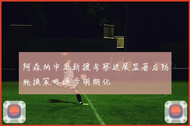阿森纳中卫新援考察进展显著后防轮换策略逐步明朗化