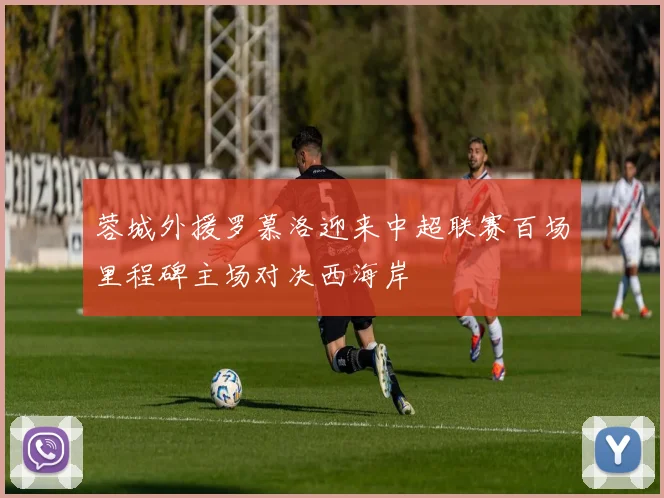 蓉城外援罗慕洛迎来中超联赛百场里程碑主场对决西海岸