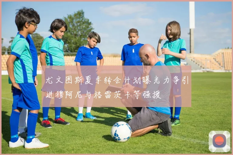 尤文图斯夏季转会计划曝光力争引进穆阿尼与格雷茨卡等强援